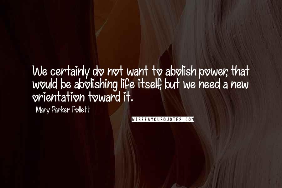 Mary Parker Follett Quotes: We certainly do not want to abolish power, that would be abolishing life itself, but we need a new orientation toward it.