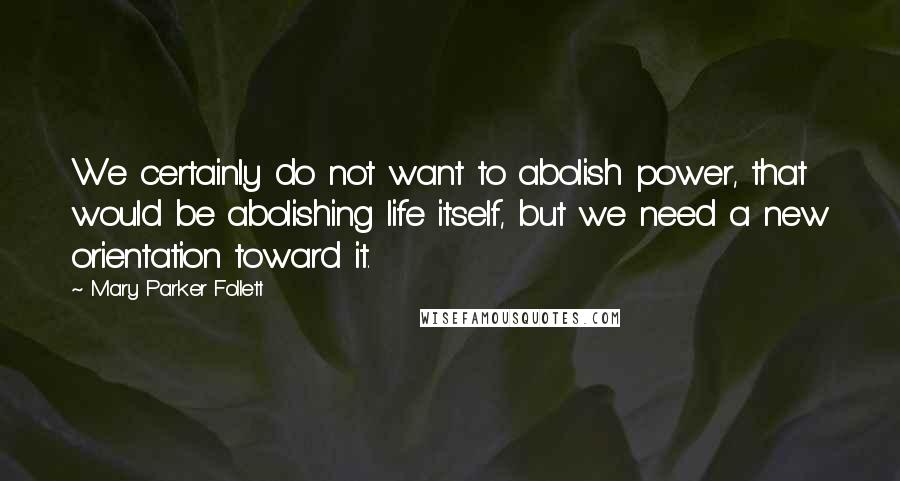 Mary Parker Follett Quotes: We certainly do not want to abolish power, that would be abolishing life itself, but we need a new orientation toward it.