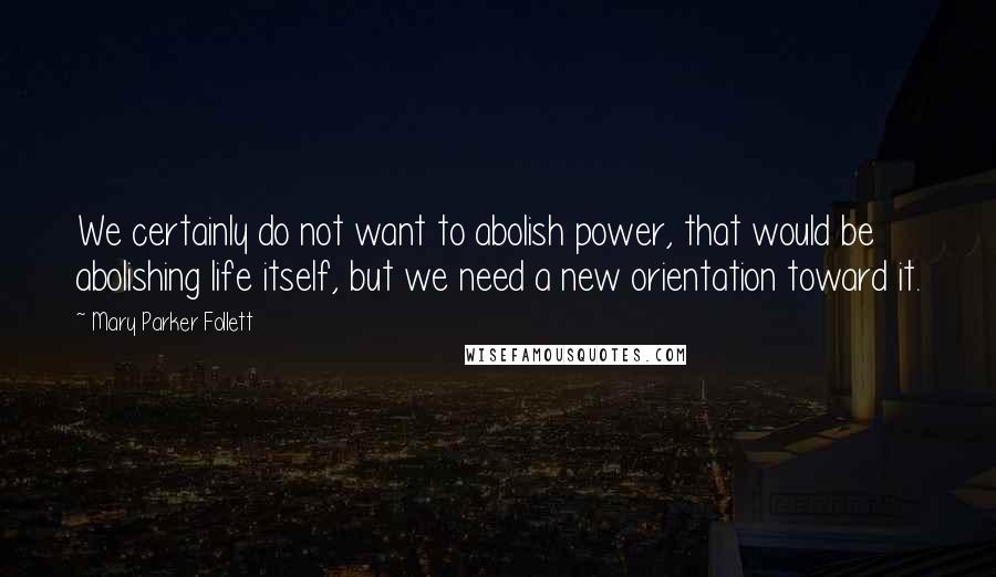 Mary Parker Follett Quotes: We certainly do not want to abolish power, that would be abolishing life itself, but we need a new orientation toward it.