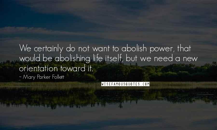 Mary Parker Follett Quotes: We certainly do not want to abolish power, that would be abolishing life itself, but we need a new orientation toward it.