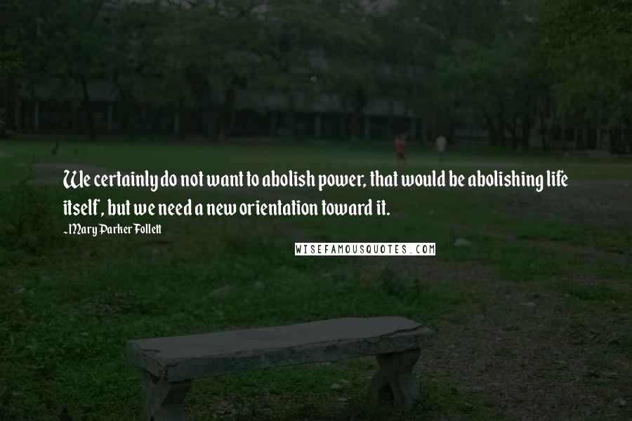 Mary Parker Follett Quotes: We certainly do not want to abolish power, that would be abolishing life itself, but we need a new orientation toward it.