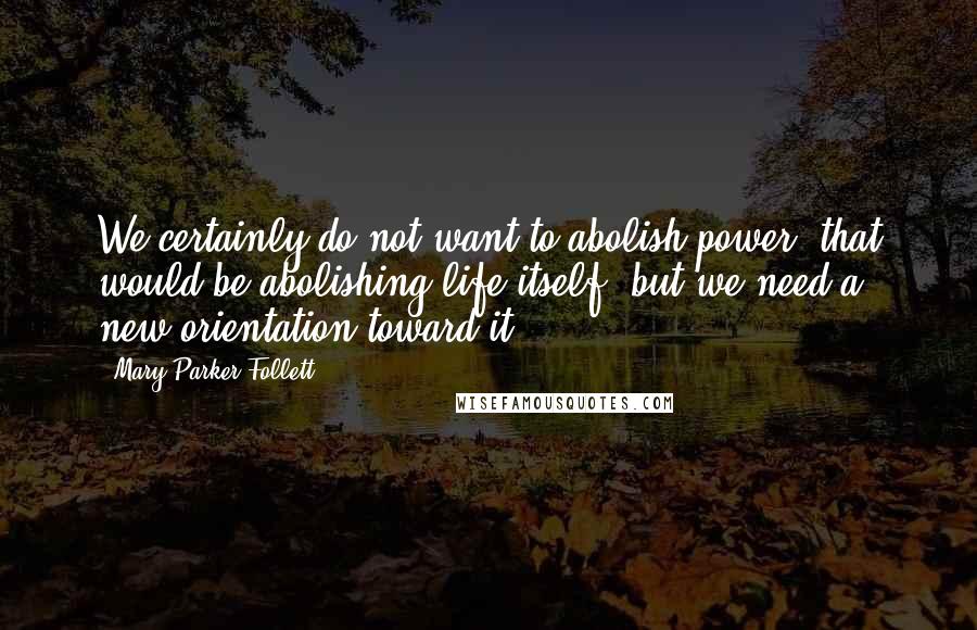 Mary Parker Follett Quotes: We certainly do not want to abolish power, that would be abolishing life itself, but we need a new orientation toward it.