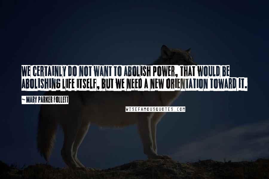 Mary Parker Follett Quotes: We certainly do not want to abolish power, that would be abolishing life itself, but we need a new orientation toward it.