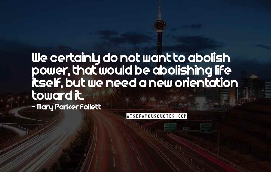 Mary Parker Follett Quotes: We certainly do not want to abolish power, that would be abolishing life itself, but we need a new orientation toward it.