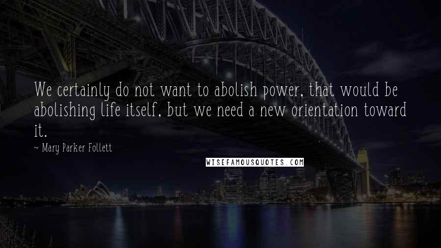 Mary Parker Follett Quotes: We certainly do not want to abolish power, that would be abolishing life itself, but we need a new orientation toward it.