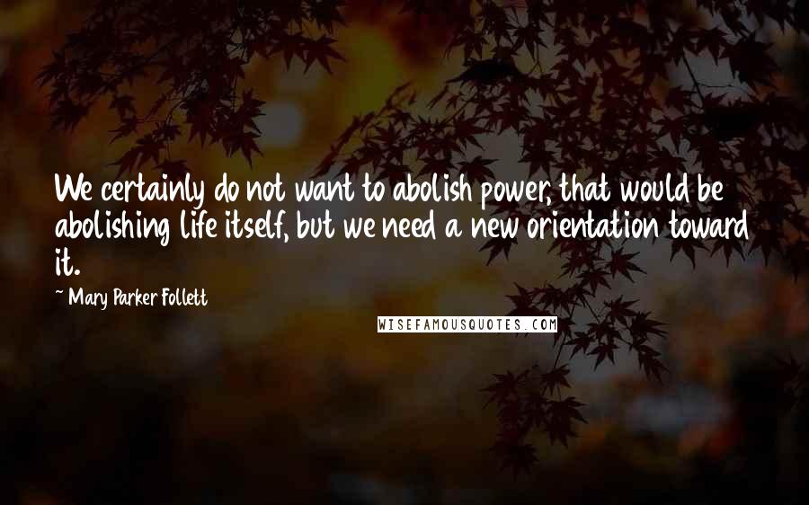 Mary Parker Follett Quotes: We certainly do not want to abolish power, that would be abolishing life itself, but we need a new orientation toward it.