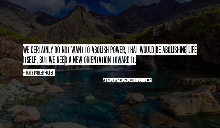Mary Parker Follett Quotes: We certainly do not want to abolish power, that would be abolishing life itself, but we need a new orientation toward it.