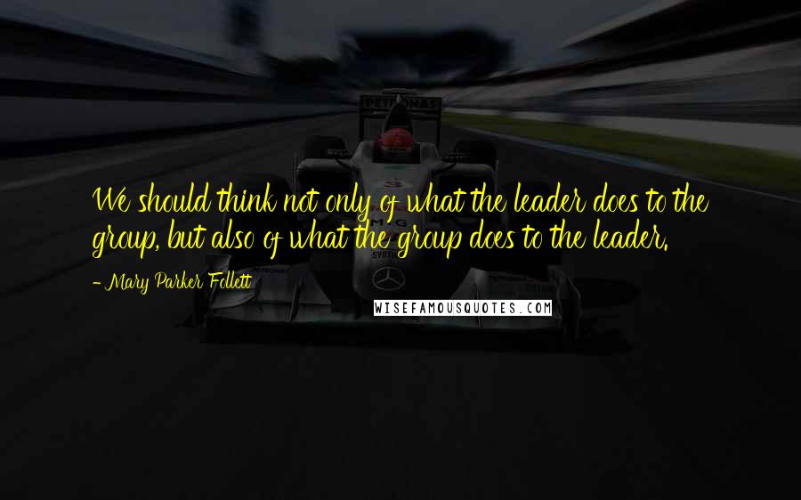 Mary Parker Follett Quotes: We should think not only of what the leader does to the group, but also of what the group does to the leader.
