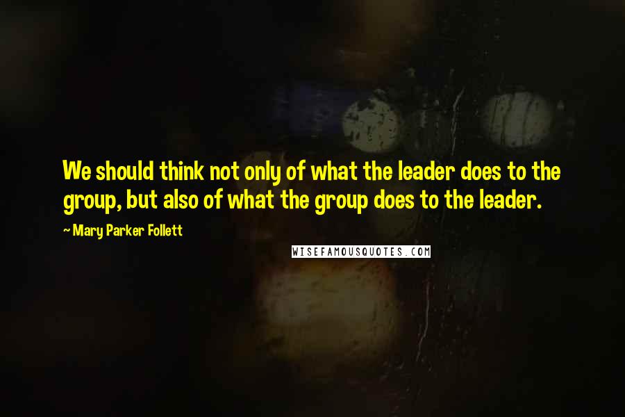 Mary Parker Follett Quotes: We should think not only of what the leader does to the group, but also of what the group does to the leader.