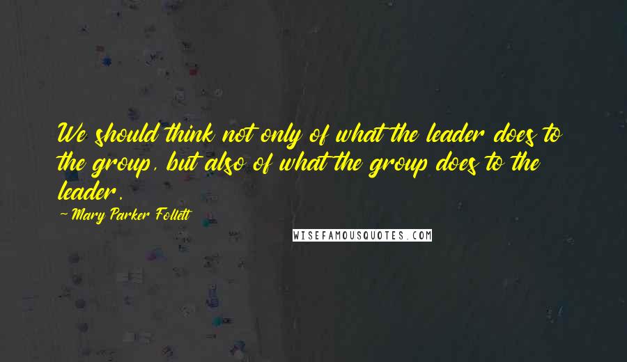 Mary Parker Follett Quotes: We should think not only of what the leader does to the group, but also of what the group does to the leader.