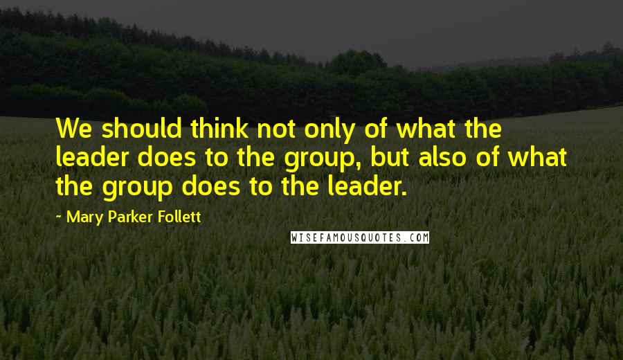Mary Parker Follett Quotes: We should think not only of what the leader does to the group, but also of what the group does to the leader.
