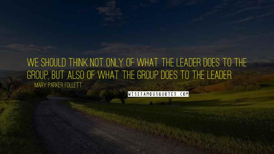 Mary Parker Follett Quotes: We should think not only of what the leader does to the group, but also of what the group does to the leader.