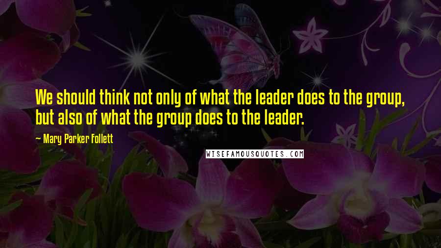 Mary Parker Follett Quotes: We should think not only of what the leader does to the group, but also of what the group does to the leader.