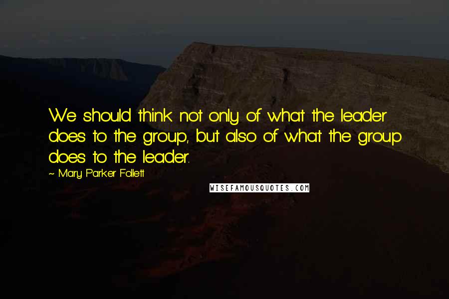 Mary Parker Follett Quotes: We should think not only of what the leader does to the group, but also of what the group does to the leader.