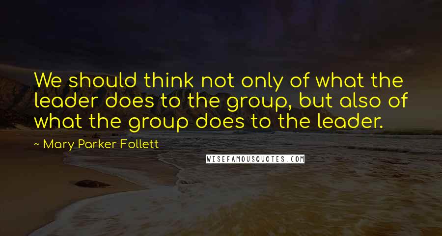 Mary Parker Follett Quotes: We should think not only of what the leader does to the group, but also of what the group does to the leader.