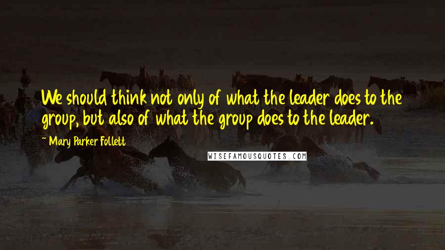 Mary Parker Follett Quotes: We should think not only of what the leader does to the group, but also of what the group does to the leader.