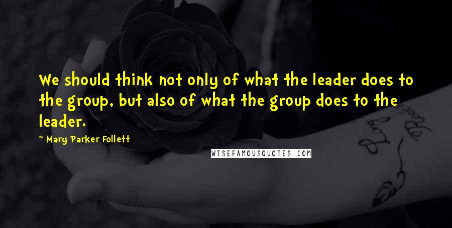 Mary Parker Follett Quotes: We should think not only of what the leader does to the group, but also of what the group does to the leader.