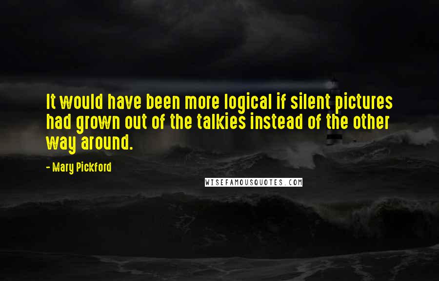 Mary Pickford Quotes: It would have been more logical if silent pictures had grown out of the talkies instead of the other way around.