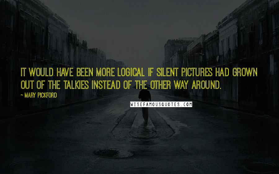 Mary Pickford Quotes: It would have been more logical if silent pictures had grown out of the talkies instead of the other way around.