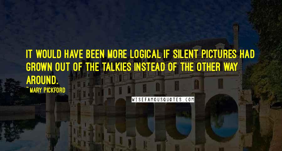 Mary Pickford Quotes: It would have been more logical if silent pictures had grown out of the talkies instead of the other way around.