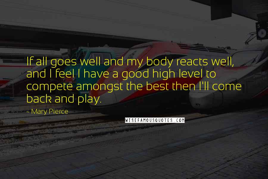 Mary Pierce Quotes: If all goes well and my body reacts well, and I feel I have a good high level to compete amongst the best then I'll come back and play.