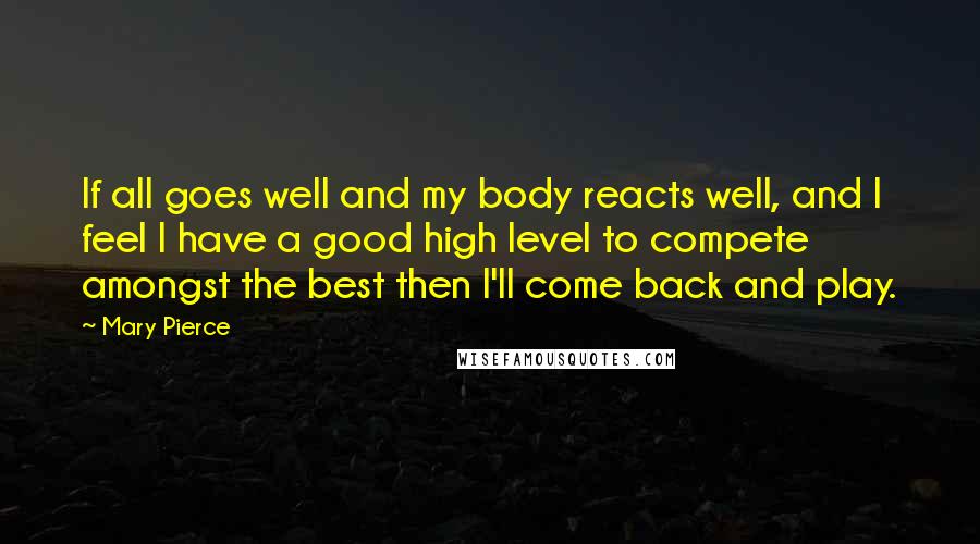 Mary Pierce Quotes: If all goes well and my body reacts well, and I feel I have a good high level to compete amongst the best then I'll come back and play.