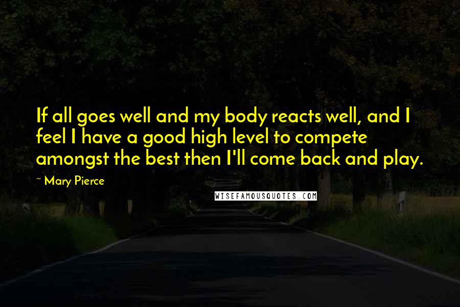 Mary Pierce Quotes: If all goes well and my body reacts well, and I feel I have a good high level to compete amongst the best then I'll come back and play.