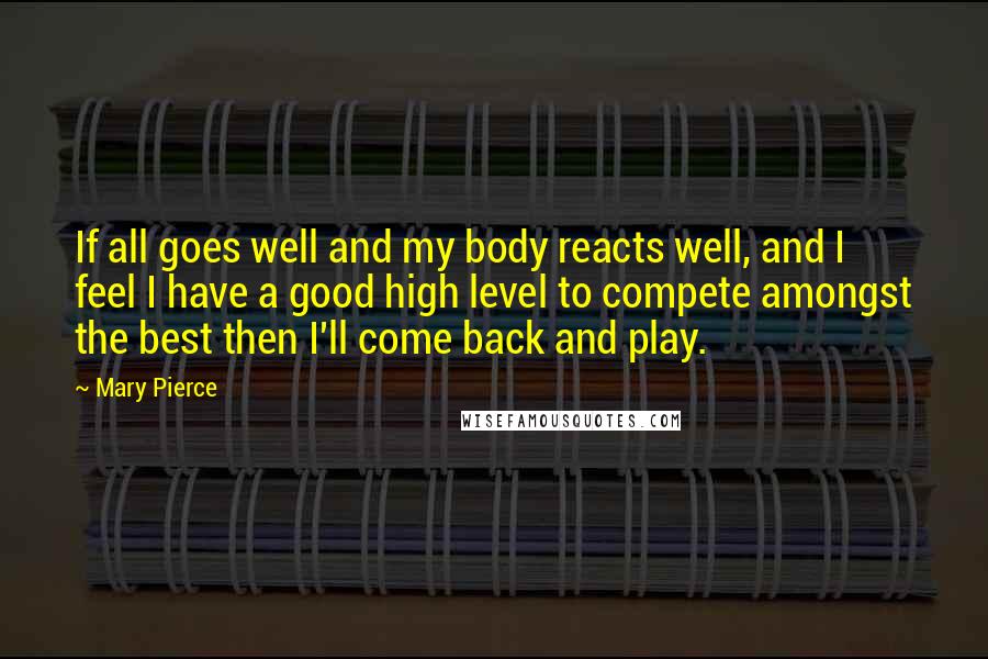 Mary Pierce Quotes: If all goes well and my body reacts well, and I feel I have a good high level to compete amongst the best then I'll come back and play.