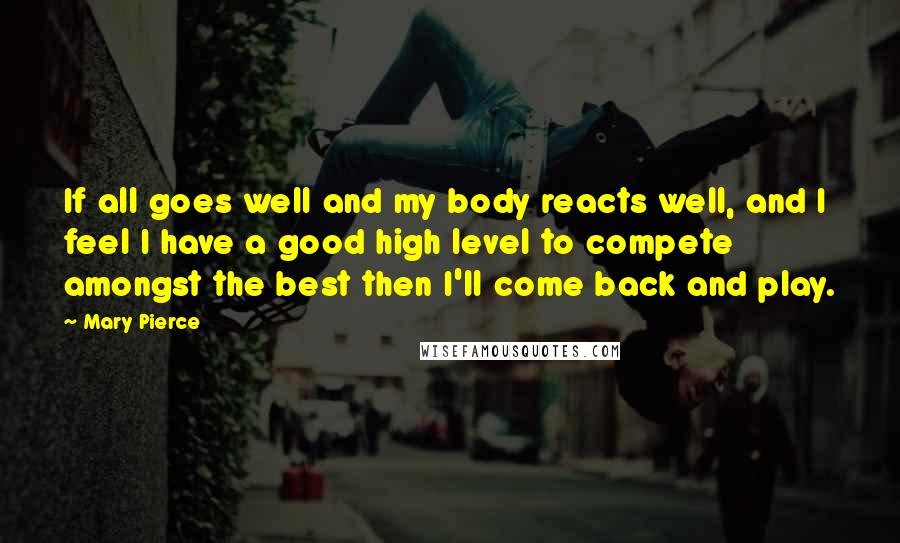 Mary Pierce Quotes: If all goes well and my body reacts well, and I feel I have a good high level to compete amongst the best then I'll come back and play.