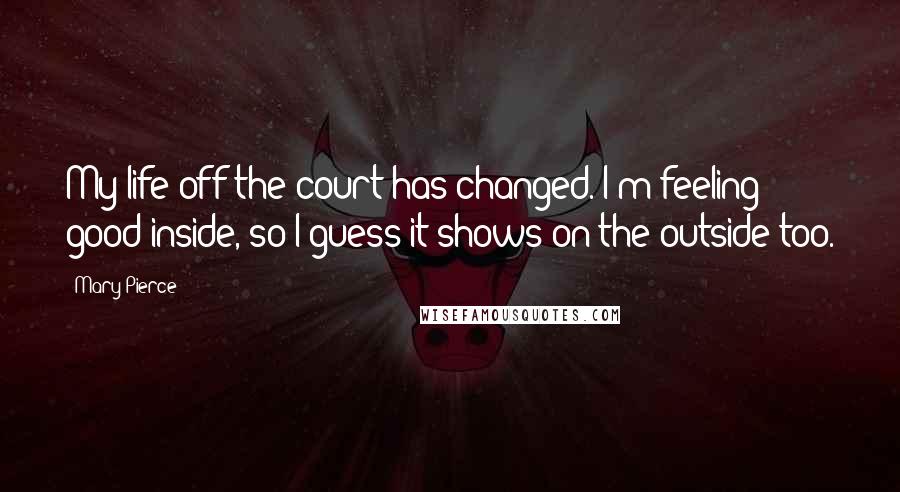Mary Pierce Quotes: My life off the court has changed. I'm feeling good inside, so I guess it shows on the outside too.