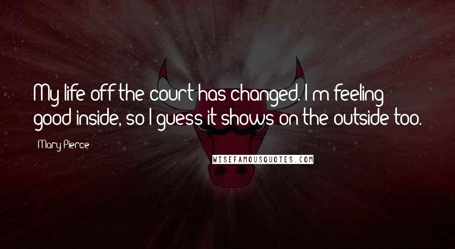 Mary Pierce Quotes: My life off the court has changed. I'm feeling good inside, so I guess it shows on the outside too.