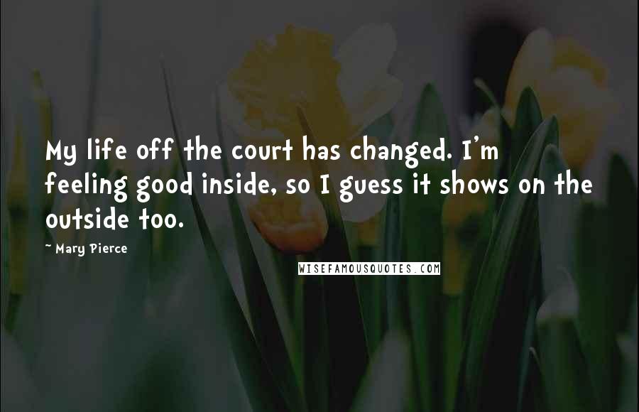 Mary Pierce Quotes: My life off the court has changed. I'm feeling good inside, so I guess it shows on the outside too.