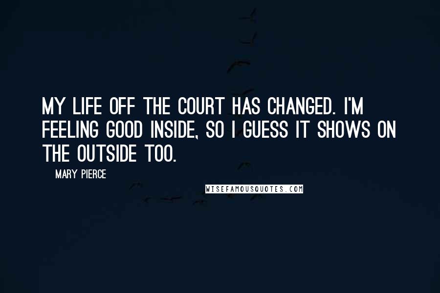 Mary Pierce Quotes: My life off the court has changed. I'm feeling good inside, so I guess it shows on the outside too.