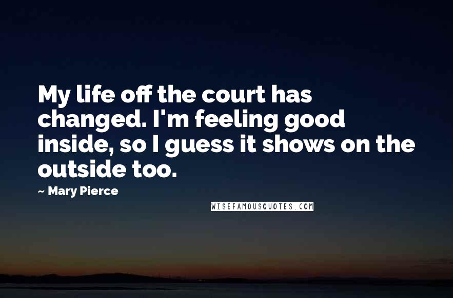 Mary Pierce Quotes: My life off the court has changed. I'm feeling good inside, so I guess it shows on the outside too.