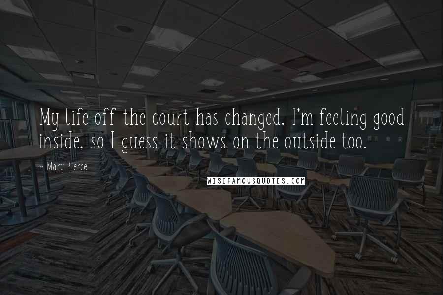 Mary Pierce Quotes: My life off the court has changed. I'm feeling good inside, so I guess it shows on the outside too.