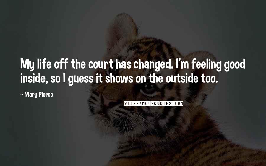 Mary Pierce Quotes: My life off the court has changed. I'm feeling good inside, so I guess it shows on the outside too.