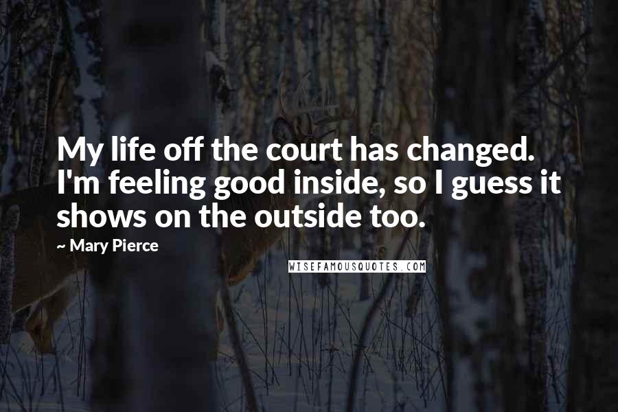 Mary Pierce Quotes: My life off the court has changed. I'm feeling good inside, so I guess it shows on the outside too.