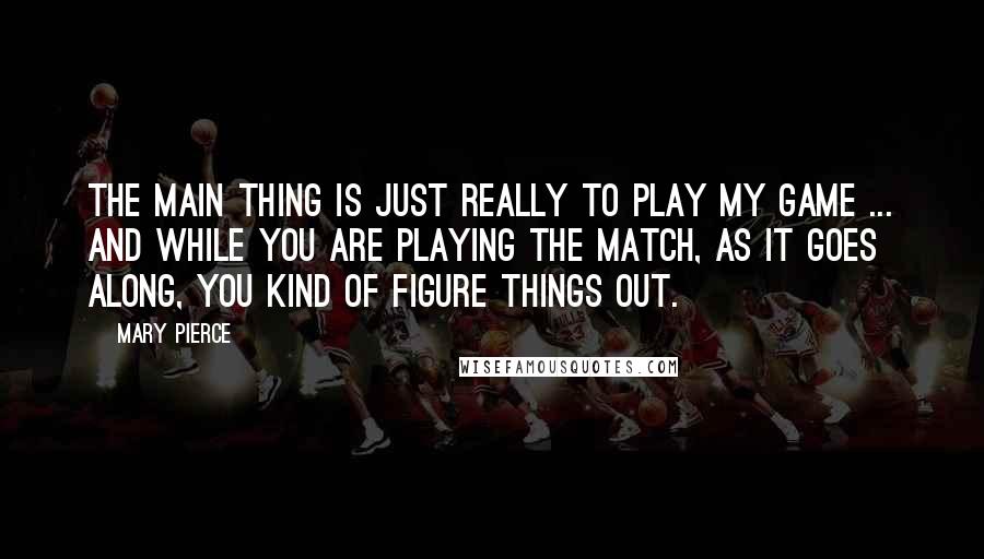 Mary Pierce Quotes: The main thing is just really to play my game ... and while you are playing the match, as it goes along, you kind of figure things out.