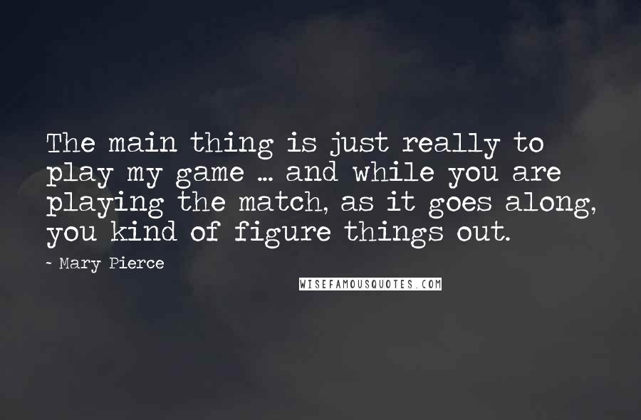 Mary Pierce Quotes: The main thing is just really to play my game ... and while you are playing the match, as it goes along, you kind of figure things out.