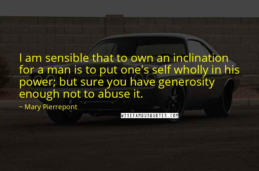 Mary Pierrepont Quotes: I am sensible that to own an inclination for a man is to put one's self wholly in his power; but sure you have generosity enough not to abuse it.