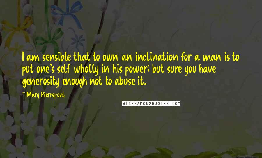 Mary Pierrepont Quotes: I am sensible that to own an inclination for a man is to put one's self wholly in his power; but sure you have generosity enough not to abuse it.