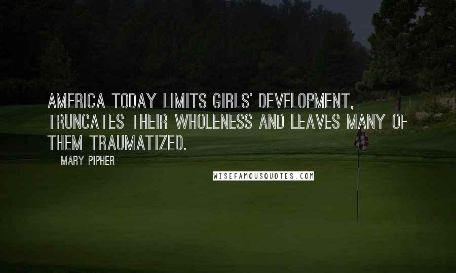 Mary Pipher Quotes: America today limits girls' development, truncates their wholeness and leaves many of them traumatized.