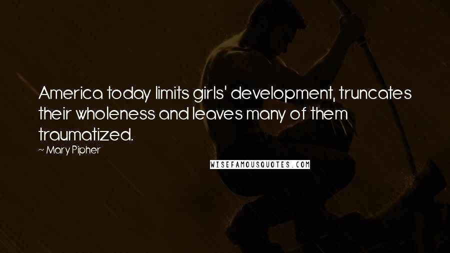 Mary Pipher Quotes: America today limits girls' development, truncates their wholeness and leaves many of them traumatized.