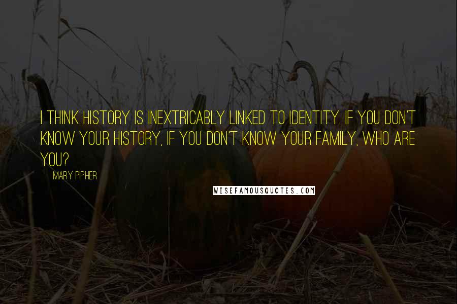 Mary Pipher Quotes: I think history is inextricably linked to identity. If you don't know your history, if you don't know your family, who are you?