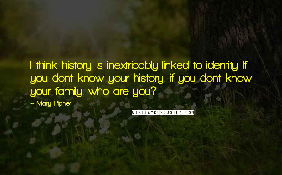 Mary Pipher Quotes: I think history is inextricably linked to identity. If you don't know your history, if you don't know your family, who are you?