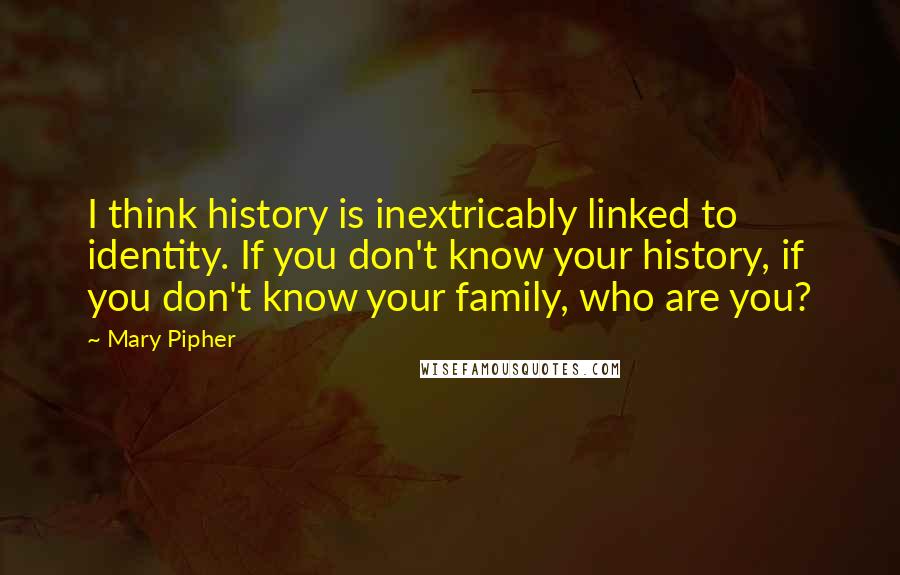 Mary Pipher Quotes: I think history is inextricably linked to identity. If you don't know your history, if you don't know your family, who are you?