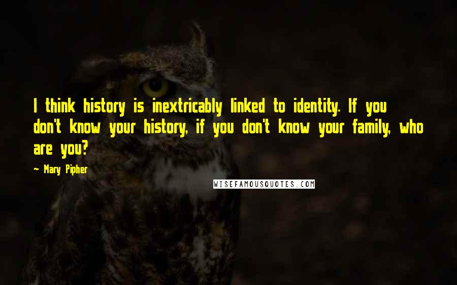 Mary Pipher Quotes: I think history is inextricably linked to identity. If you don't know your history, if you don't know your family, who are you?