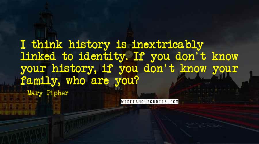 Mary Pipher Quotes: I think history is inextricably linked to identity. If you don't know your history, if you don't know your family, who are you?