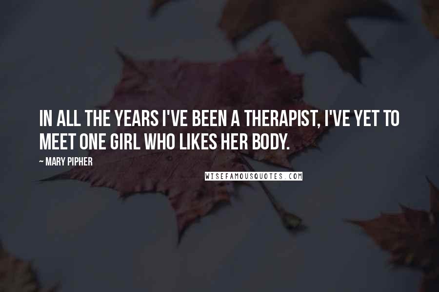 Mary Pipher Quotes: In all the years I've been a therapist, I've yet to meet one girl who likes her body.