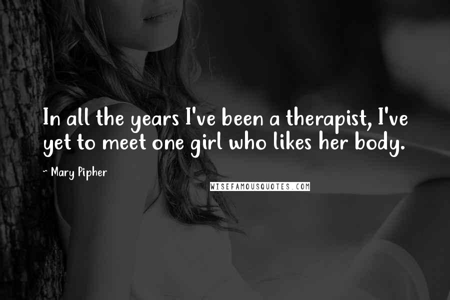Mary Pipher Quotes: In all the years I've been a therapist, I've yet to meet one girl who likes her body.